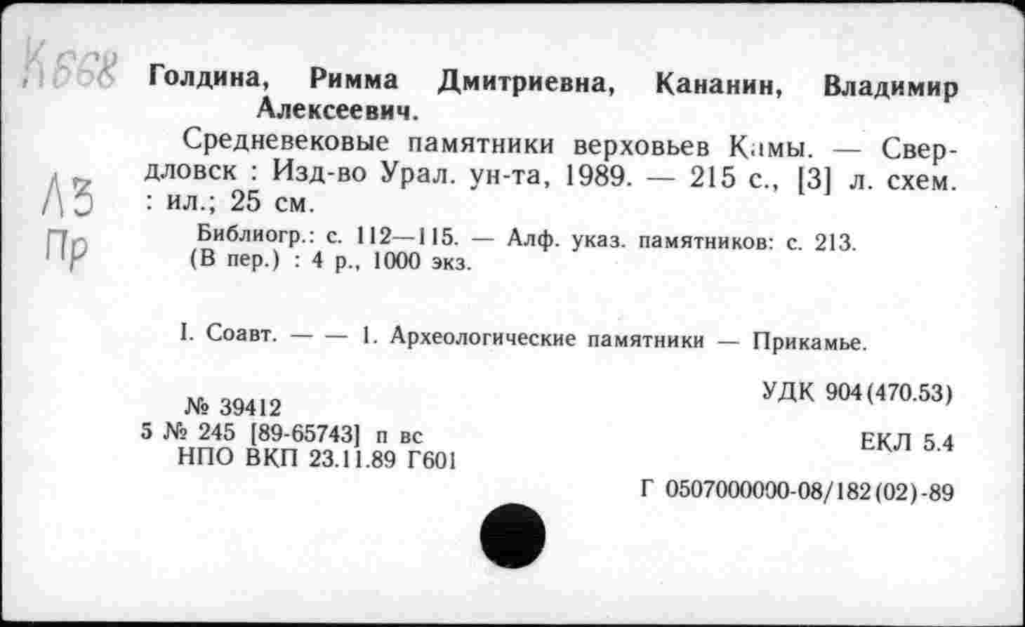 ﻿te
AS
пр
Голдина, Римма Дмитриевна, Кананин, Владимир Алексеевич.
Средневековые памятники верховьев Кимы. — Свердловск : Изд-во Урал, ун-та, 1989. — 215 с., 131 л. схем. : ил.; 25 см.
Библиогр.: с. 112—115. — Алф. указ, памятников: с. 213.
(В пер.) : 4 р„ 1000 экз.
I. Соавт.----1. Археологические памятники — Прикамье.
№ 39412
5 № 245 [89-657431 п вс НПО ВКП 23.11.89 Г601
УДК 904(470.53)
ЕКЛ 5.4
Г 0507000000-08/182 (02)-89